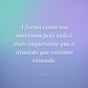 A forma como nos movemos pela vida é mais importante que a situação que estamos vivendo.