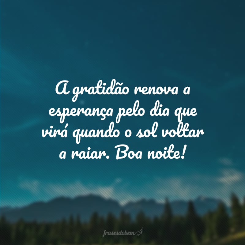 A gratidão renova a esperança pelo dia que virá quando o sol voltar a raiar. Boa noite!