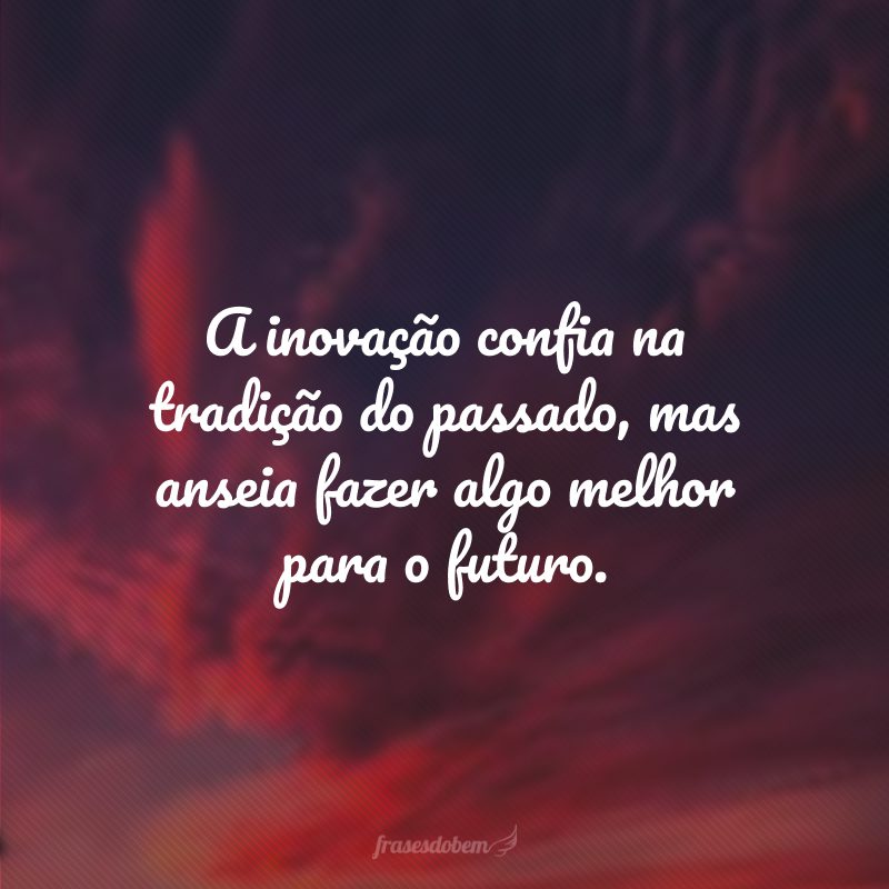 A inovação confia na tradição do passado, mas anseia fazer algo melhor para o futuro.