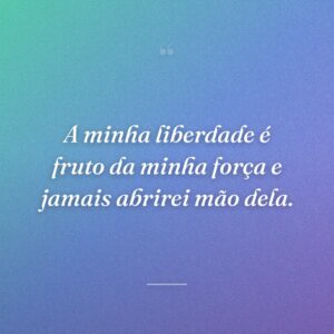 A minha liberdade é fruto da minha força e jamais abrirei mão dela.
