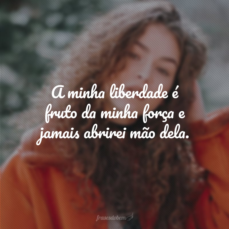 A minha liberdade é fruto da minha força e jamais abrirei mão dela.