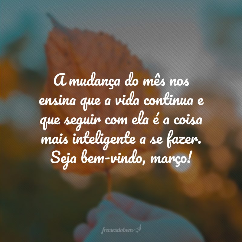A mudança do mês nos ensina que a vida continua e que seguir com ela é a coisa mais inteligente a se fazer. Seja bem-vindo, março!