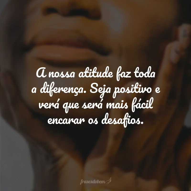 A nossa atitude faz toda a diferença. Seja positivo e verá que será mais fácil encarar os desafios.