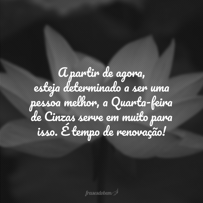 A partir de agora, esteja determinado a ser uma pessoa melhor, a Quarta-feira de Cinzas serve em muito para isso. É tempo de renovação!