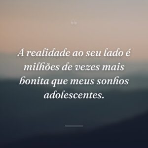 A realidade ao seu lado é milhões de vezes mais bonita que meus sonhos adolescentes.