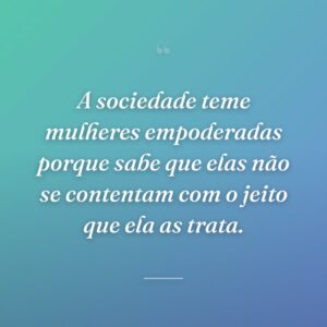 A sociedade teme mulheres empoderadas porque sabe que elas não se contentam com o jeito que ela as trata.