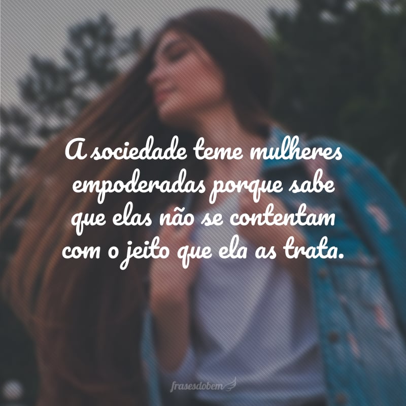A sociedade teme mulheres empoderadas porque sabe que elas não se contentam com o jeito que ela as trata.