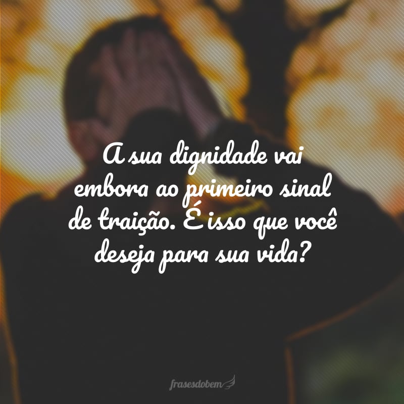 A sua dignidade vai embora ao primeiro sinal de traição. É isso que você deseja para sua vida?