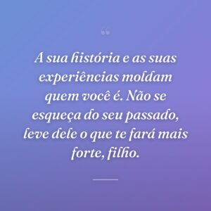 A sua história e as suas experiências moldam quem você é. Não se esqueça do seu passado, leve dele o que te fará mais forte, filho.