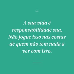 A sua vida é responsabilidade sua. Não jogue isso nas costas de quem não tem nada a ver com isso.