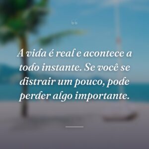 A vida é real e acontece a todo instante. Se você se distrair um pouco, pode perder algo importante.