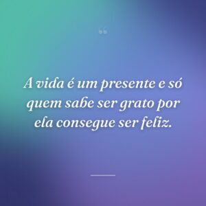 A vida é um presente e só quem sabe ser grato por ela consegue ser feliz.