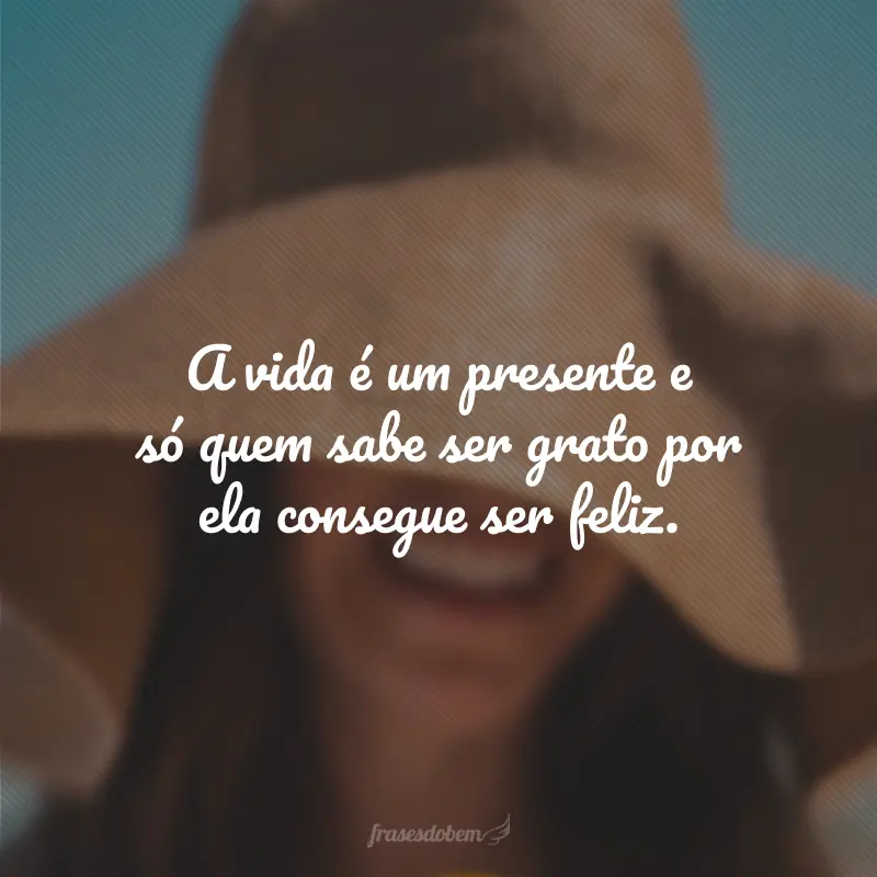 A vida é um presente e só quem sabe ser grato por ela consegue ser feliz.