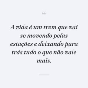 A vida é um trem que vai se movendo pelas estações e deixando para trás tudo o que não vale mais.
