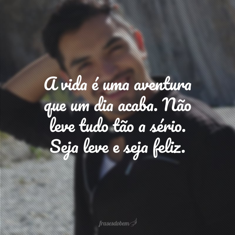 A vida é uma aventura que um dia acaba. Não leve tudo tão a sério. Seja leve e seja feliz.