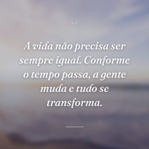 A vida não precisa ser sempre igual. Conforme o tempo passa, a gente muda e tudo se transforma.