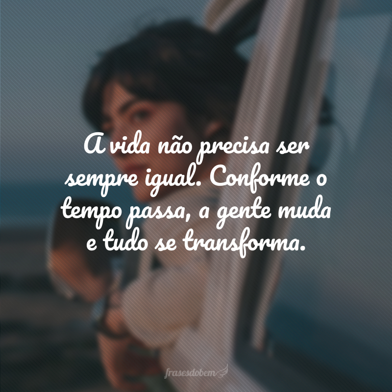 A vida não precisa ser sempre igual. Conforme o tempo passa, a gente muda e tudo se transforma.