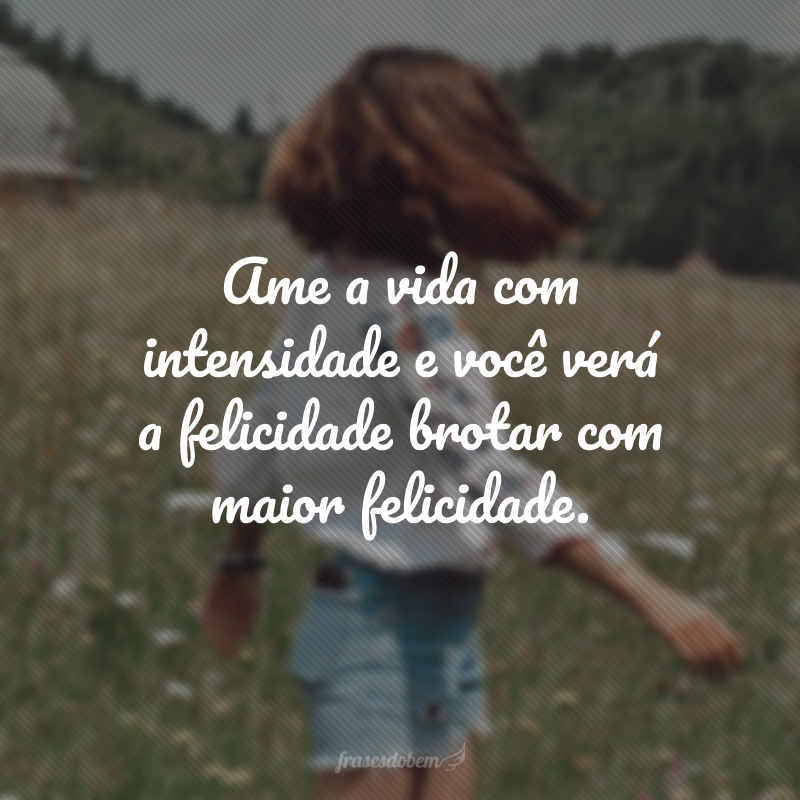 Ame a vida com intensidade e você verá a felicidade brotar com maior felicidade.