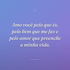 Amo você pelo que és, pelo bem que me faz e pelo amor que preenche a minha vida.