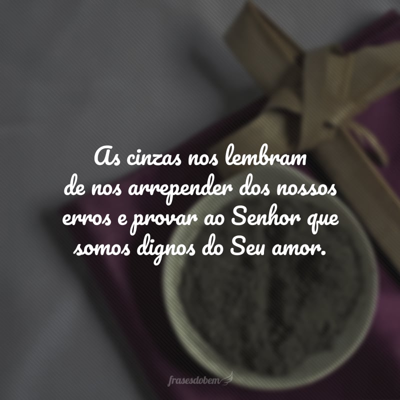 As cinzas nos lembram de nos arrepender dos nossos erros e provar ao Senhor que somos dignos do Seu amor.