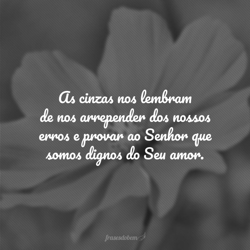 As cinzas nos lembram de nos arrepender dos nossos erros e provar ao Senhor que somos dignos do Seu amor.