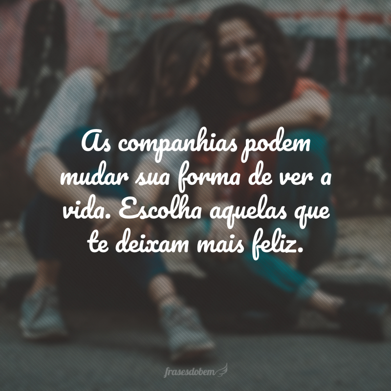 As companhias podem mudar sua forma de ver a vida. Escolha aquelas que te deixam mais feliz.