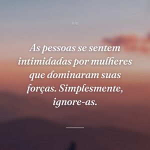 As pessoas se sentem intimidadas por mulheres que dominaram suas forças. Simplesmente, ignore-as.