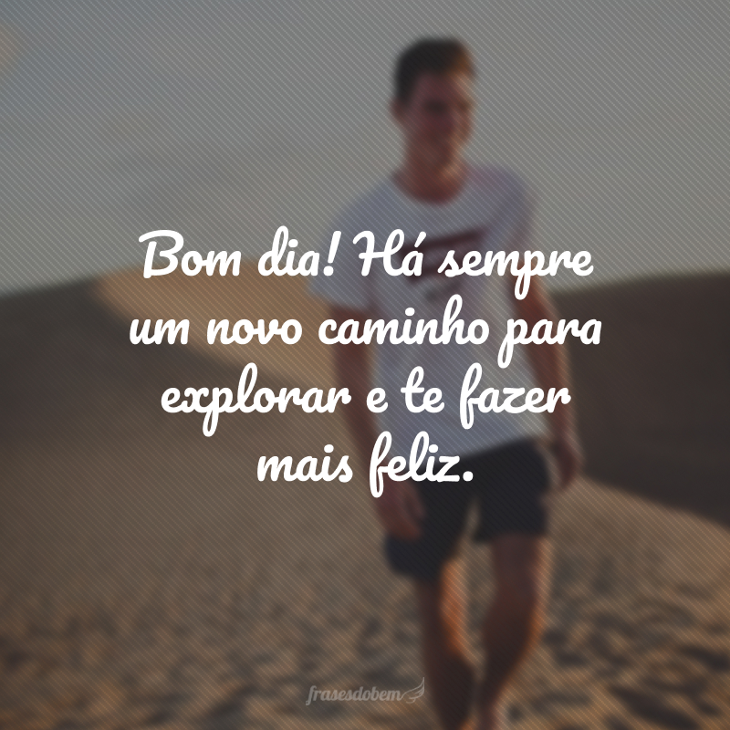Bom dia! Há sempre um novo caminho para explorar e te fazer mais feliz.