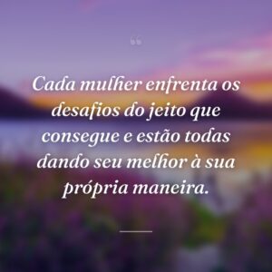 Cada mulher enfrenta os desafios do jeito que consegue e estão todas dando seu melhor à sua própria maneira.