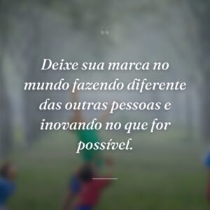 Deixe sua marca no mundo fazendo diferente das outras pessoas e inovando no que for possível.