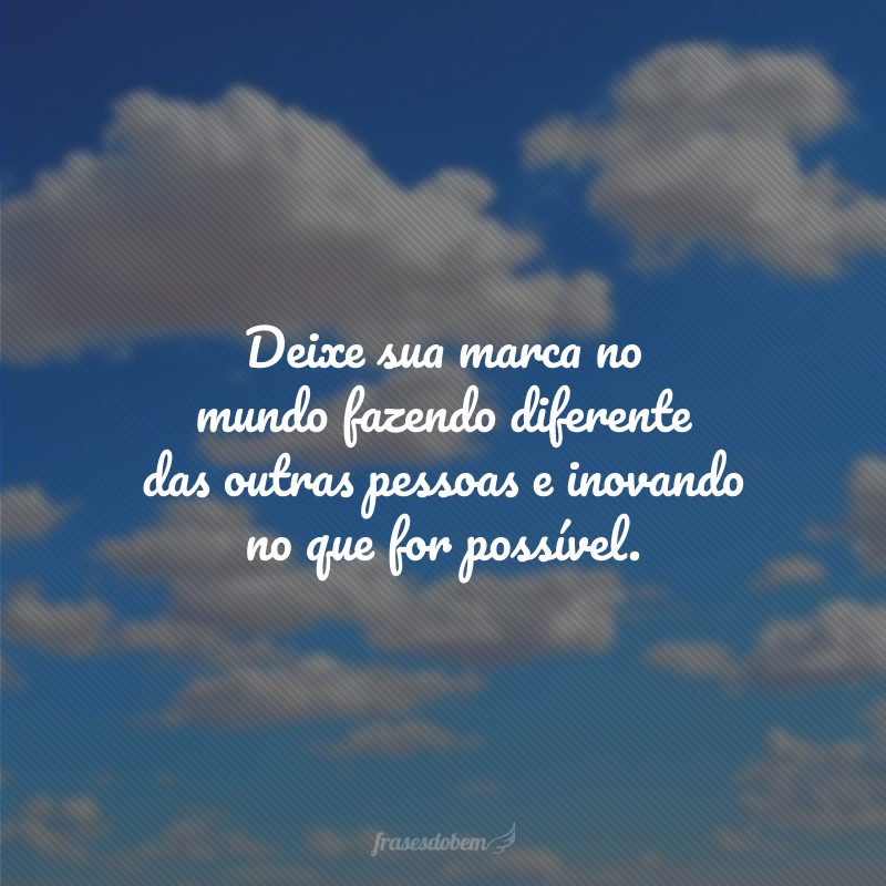 Deixe sua marca no mundo fazendo diferente das outras pessoas e inovando no que for possível.