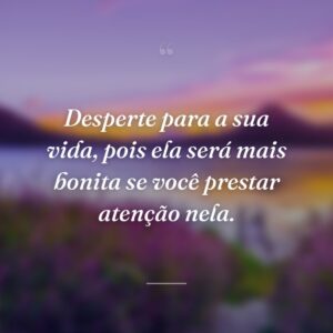Desperte para a sua vida, pois ela será mais bonita se você prestar atenção nela.