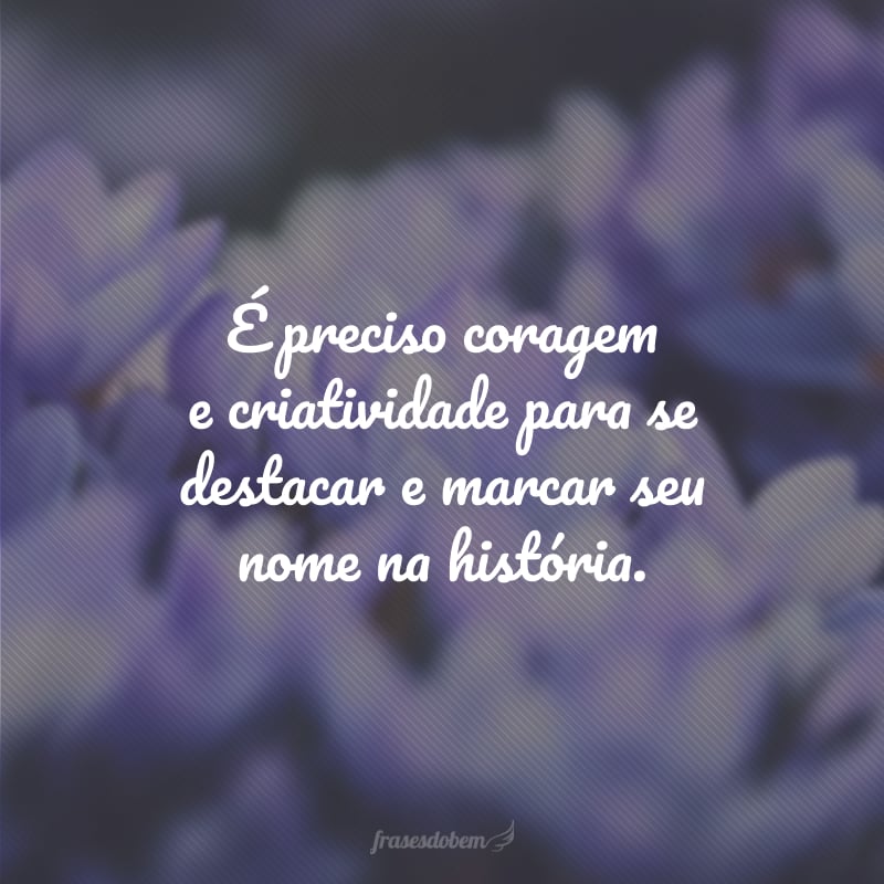 É preciso coragem e criatividade para se destacar e marcar seu nome na história.