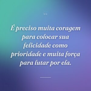 É preciso muita coragem para colocar sua felicidade como prioridade e muita força para lutar por ela.
