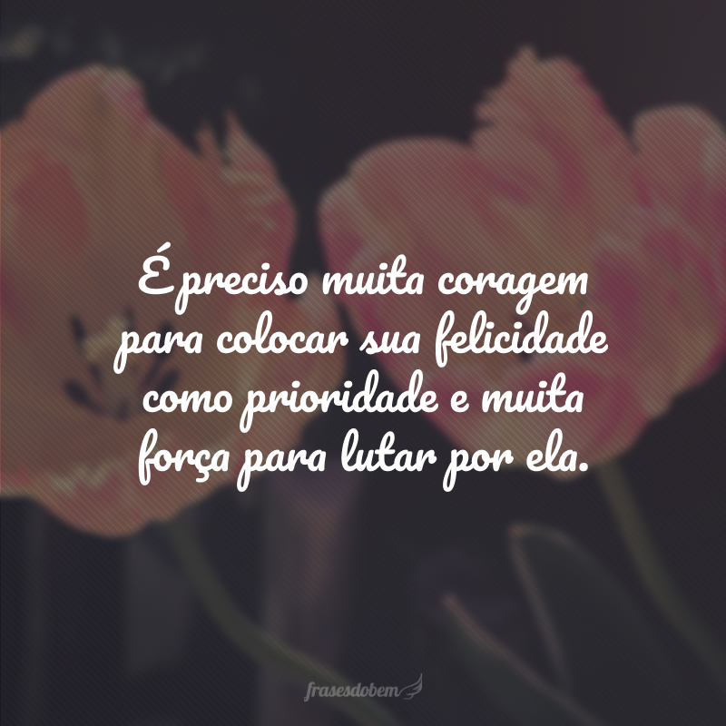 É preciso muita coragem para colocar sua felicidade como prioridade e muita força para lutar por ela.