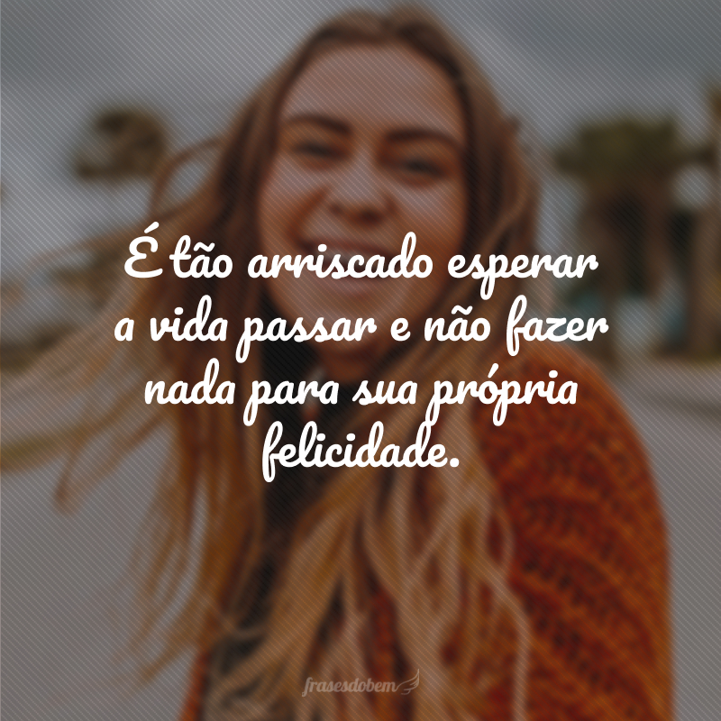 É tão arriscado esperar a vida passar e não fazer nada para sua própria felicidade.