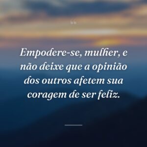 Empodere-se, mulher, e não deixe que a opinião dos outros afetem sua coragem de ser feliz.