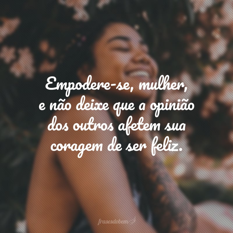 Empodere-se, mulher, e não deixe que a opinião dos outros afetem sua coragem de ser feliz.