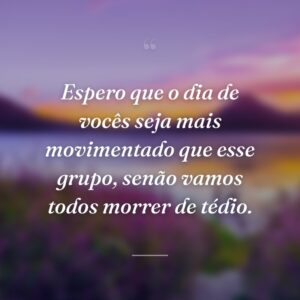 Espero que o dia de vocês seja mais movimentado que esse grupo, senão vamos todos morrer de tédio.