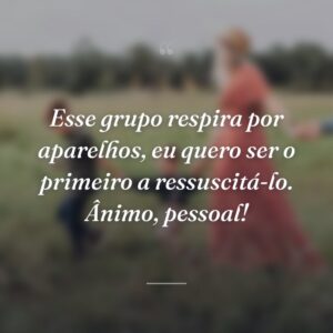 Esse grupo respira por aparelhos, eu quero ser o primeiro a ressuscitá-lo. Ânimo, pessoal!
