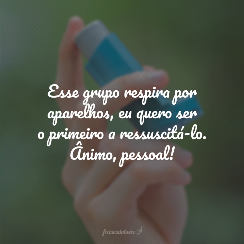 Esse grupo respira por aparelhos, eu quero ser o primeiro a ressuscitá-lo. Ânimo, pessoal!