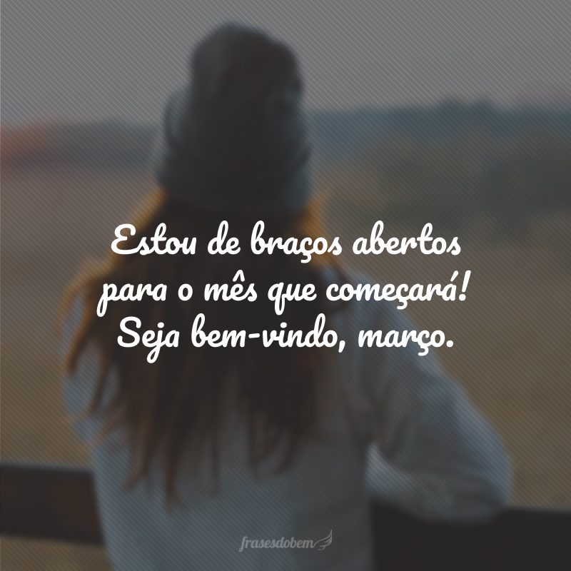 Estou de braços abertos para o mês que começará! Seja bem-vindo, março.