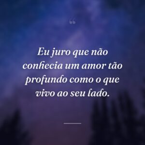Eu juro que não conhecia um amor tão profundo como o que vivo ao seu lado.