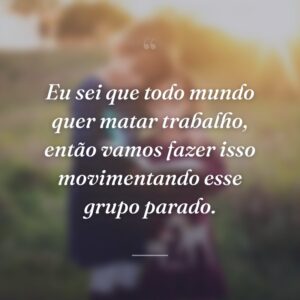 Eu sei que todo mundo quer matar trabalho, então vamos fazer isso movimentando esse grupo parado.