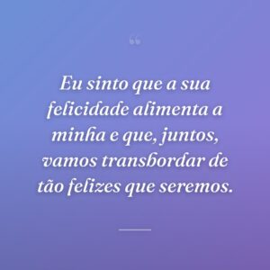 Eu sinto que a sua felicidade alimenta a minha e que, juntos, vamos transbordar de tão felizes que seremos.