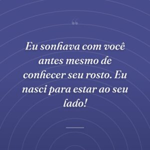 Eu sonhava com você antes mesmo de conhecer seu rosto. Eu nasci para estar ao seu lado!