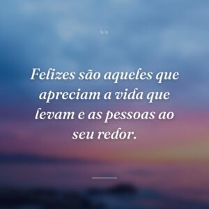 Felizes são aqueles que apreciam a vida que levam e as pessoas ao seu redor.