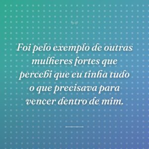 Foi pelo exemplo de outras mulheres fortes que percebi que eu tinha tudo o que precisava para vencer dentro de mim.
