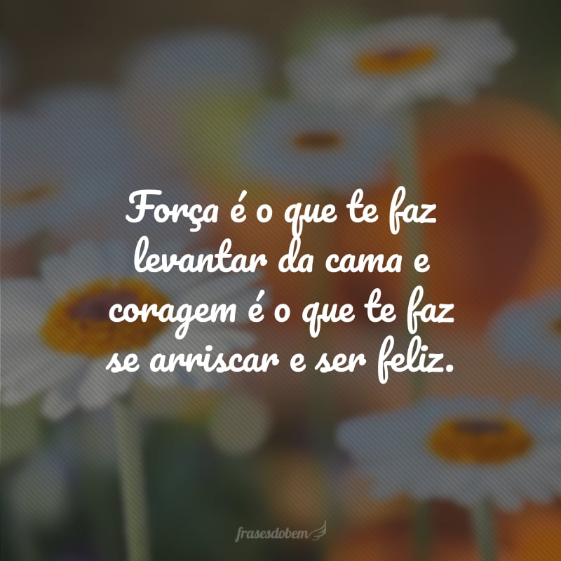 Força é o que te faz levantar da cama e coragem é o que te faz se arriscar e ser feliz.