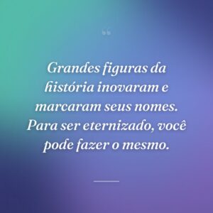 Grandes figuras da história inovaram e marcaram seus nomes. Para ser eternizado, você pode fazer o mesmo.